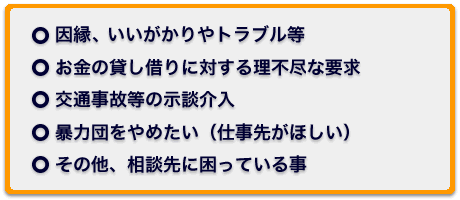 ○因縁（いんねん）、いいがかりやトラブル等　○お金の貸し借りに対する理不尽（りふじん）な要求　○交通事故等の示談介入　○暴力団をやめたい（仕事先がほしい）　○その他、相談先に困っている事