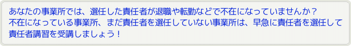 あなたの事業所では、選任した責任者が退職や転職などで不在になっていませんか？不在になっている事業所、まだ責任者を選任していない事業所は、早急に責任者を選任して責任者講習を受講しましょう！